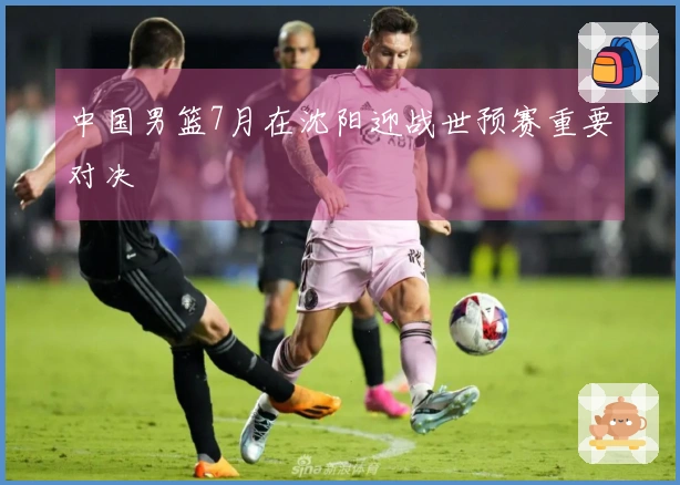 中国男篮7月在沈阳迎战世预赛重要对决