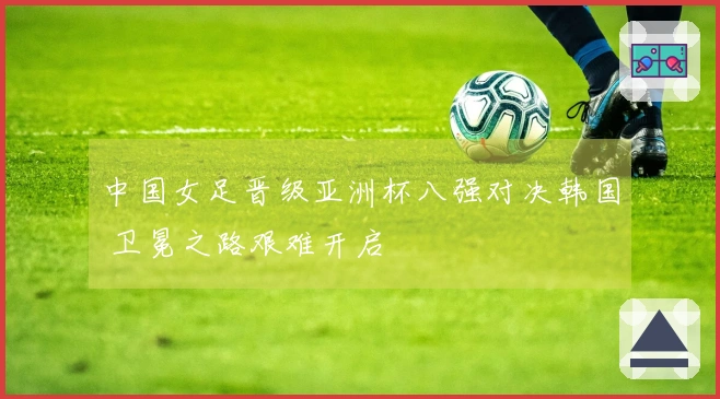 中国女足晋级亚洲杯八强对决韩国 卫冕之路艰难开启