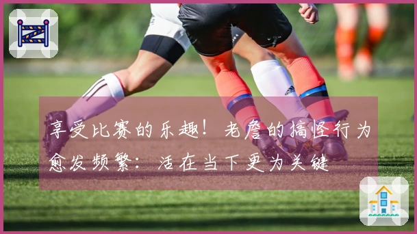 享受比赛的乐趣！老詹的搞怪行为愈发频繁：活在当下更为关键
