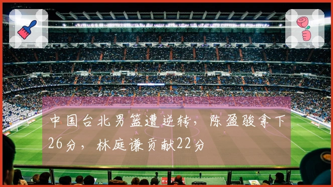 中国台北男篮遭逆转，陈盈骏拿下26分，林庭谦贡献22分