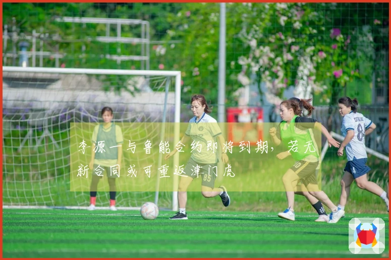 李源一与鲁能合约即将到期，若无新合同或可重返津门虎
