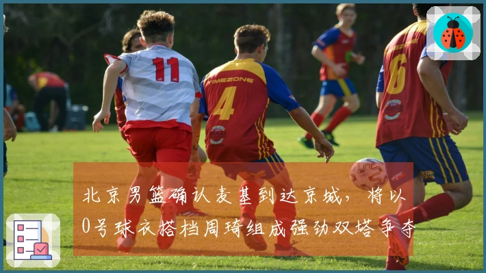 北京男篮确认麦基到达京城，将以0号球衣搭档周琦组成强劲双塔争夺冠军