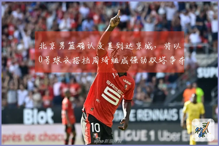 北京男篮确认麦基到达京城，将以0号球衣搭档周琦组成强劲双塔争夺冠军