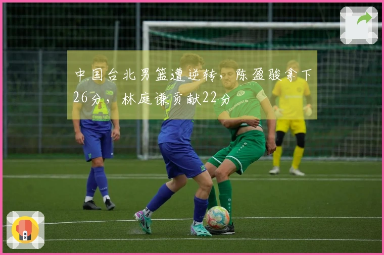 中国台北男篮遭逆转，陈盈骏拿下26分，林庭谦贡献22分
