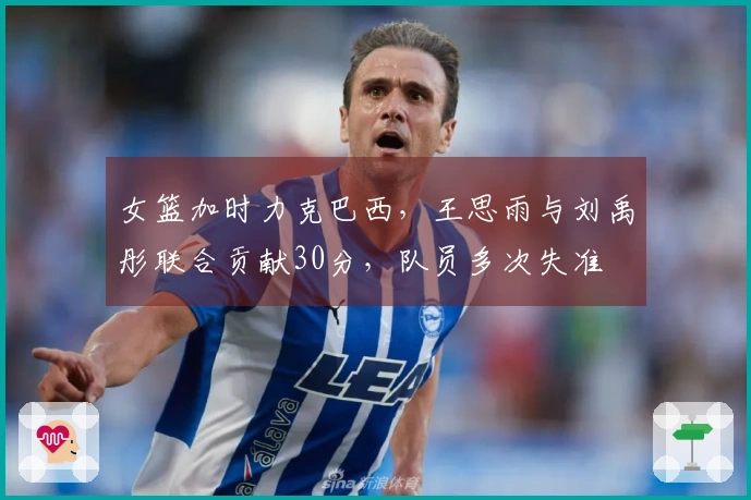 女篮加时力克巴西，王思雨与刘禹彤联合贡献30分，队员多次失准