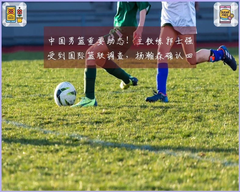 中国男篮重要动态！主教练郭士强受到国际篮联调查，杨瀚森确认回归