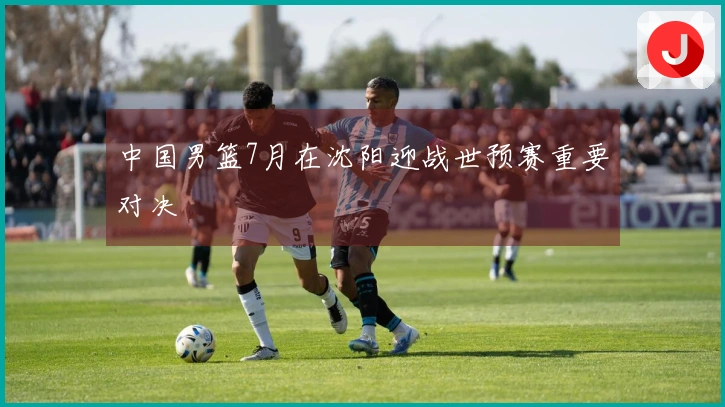 中国男篮7月在沈阳迎战世预赛重要对决