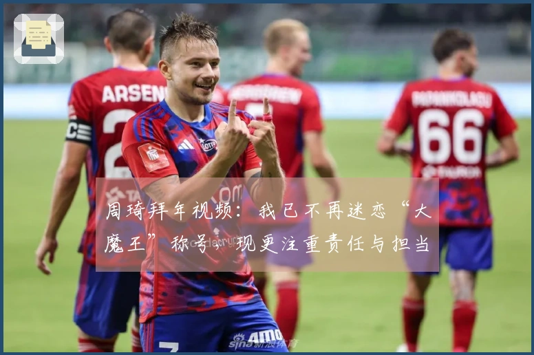 周琦拜年视频：我已不再迷恋“大魔王”称号，现更注重责任与担当