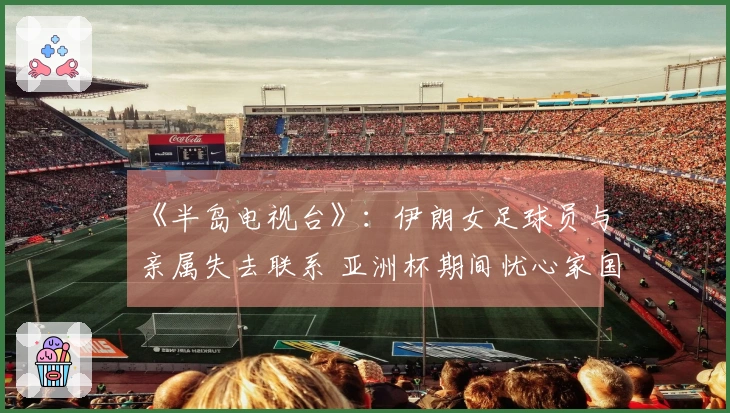 《半岛电视台》：伊朗女足球员与亲属失去联系 亚洲杯期间忧心家国