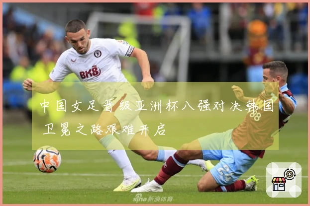 中国女足晋级亚洲杯八强对决韩国 卫冕之路艰难开启