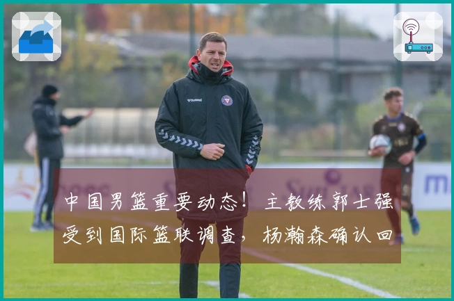 中国男篮重要动态！主教练郭士强受到国际篮联调查，杨瀚森确认回归